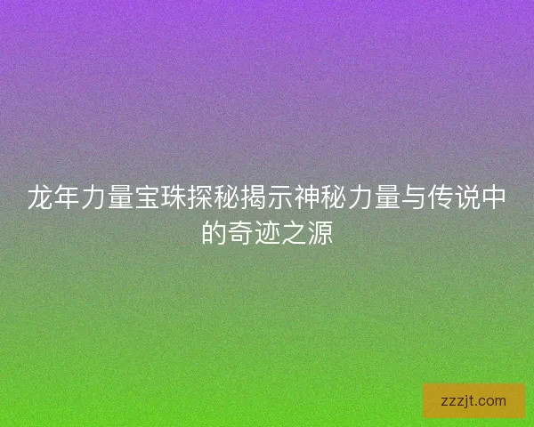 龙年力量宝珠探秘揭示神秘力量与传说中的奇迹之源