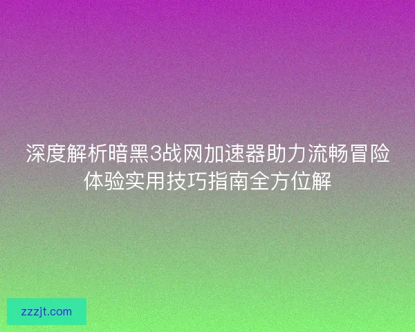 深度解析暗黑3战网加速器助力流畅冒险体验实用技巧指南全方位解
