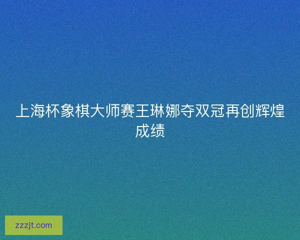 上海杯象棋大师赛王琳娜夺双冠再创辉煌成绩