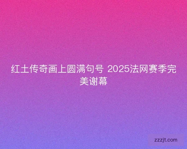 红土传奇画上圆满句号 2025法网赛季完美谢幕