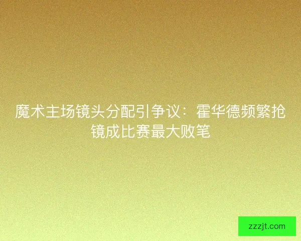 魔术主场镜头分配引争议：霍华德频繁抢镜成比赛最大败笔