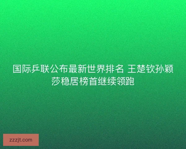 国际乒联公布最新世界排名 王楚钦孙颖莎稳居榜首继续领跑