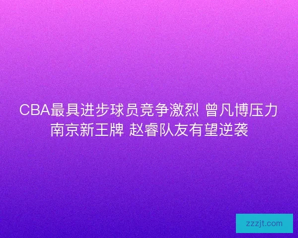CBA最具进步球员竞争激烈 曾凡博压力南京新王牌 赵睿队友有望逆袭