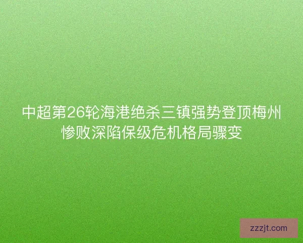 中超第26轮海港绝杀三镇强势登顶梅州惨败深陷保级危机格局骤变