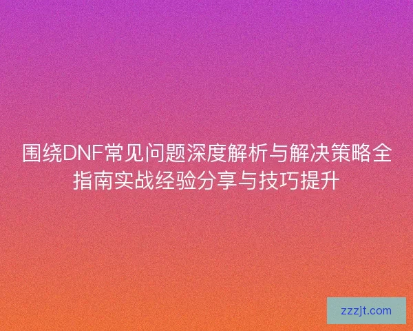 围绕DNF常见问题深度解析与解决策略全指南实战经验分享与技巧提升