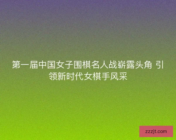 第一届中国女子围棋名人战崭露头角 引领新时代女棋手风采