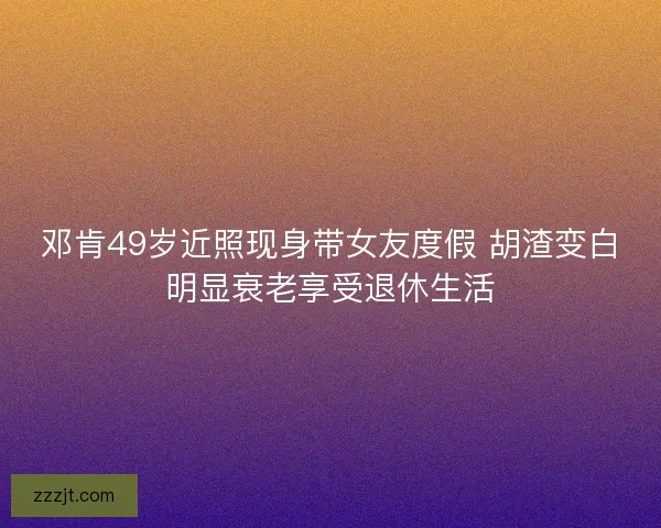 邓肯49岁近照现身带女友度假 胡渣变白明显衰老享受退休生活