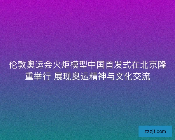 伦敦奥运会火炬模型中国首发式在北京隆重举行 展现奥运精神与文化交流