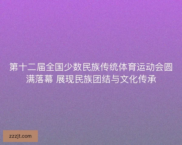 第十二届全国少数民族传统体育运动会圆满落幕 展现民族团结与文化传承