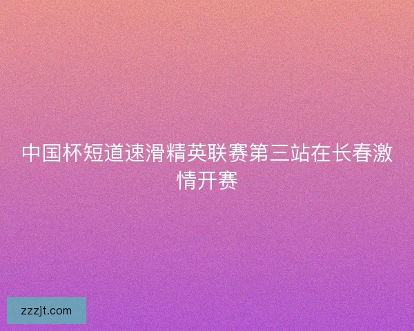 中国杯短道速滑精英联赛第三站在长春激情开赛