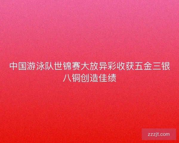 中国游泳队世锦赛大放异彩收获五金三银八铜创造佳绩