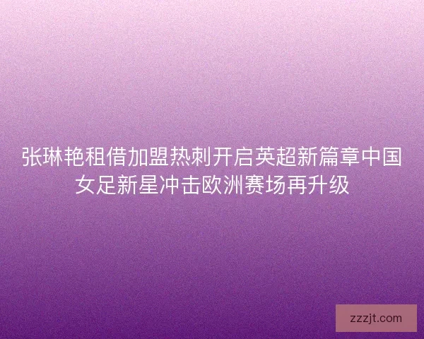 张琳艳租借加盟热刺开启英超新篇章中国女足新星冲击欧洲赛场再升级