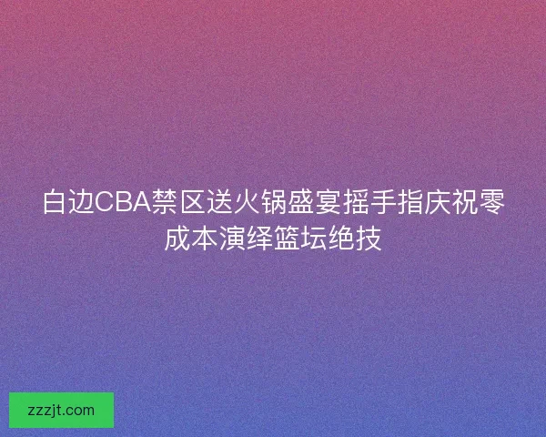 白边CBA禁区送火锅盛宴摇手指庆祝零成本演绎篮坛绝技
